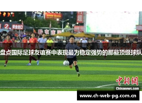盘点国际足球友谊赛中表现最为稳定强势的那些顶级球队 盘点国际足球友谊赛中表现最为稳定强势的那些顶级球队